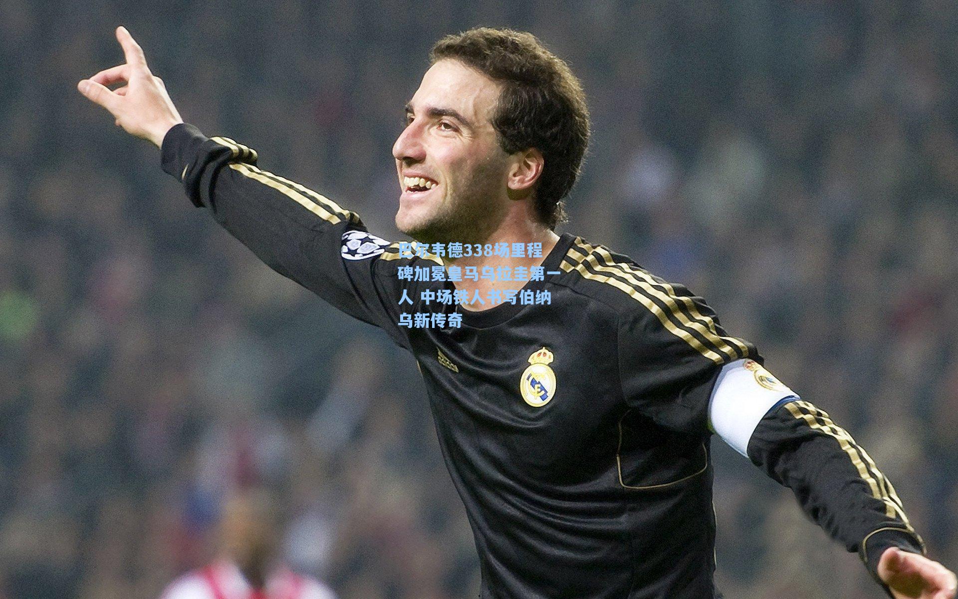巴尔韦德338场里程碑加冕皇马乌拉圭第一人 中场铁人书写伯纳乌新传奇